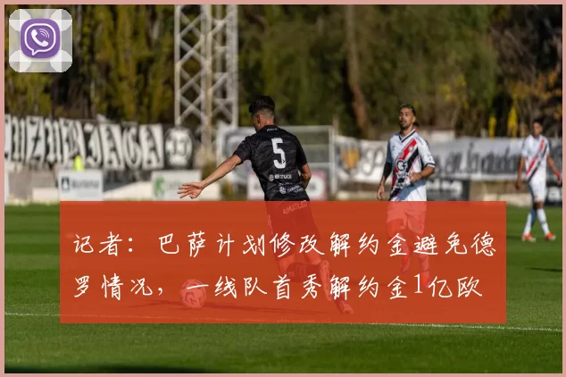 记者：巴萨计划修改解约金避免德罗情况，一线队首秀解约金1亿欧