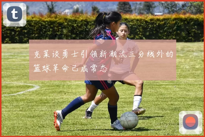 克莱谈勇士引领新潮流三分线外的篮球革命已成常态