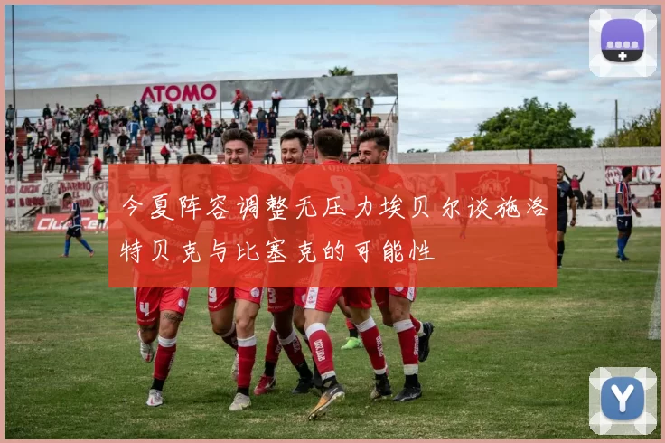 今夏阵容调整无压力埃贝尔谈施洛特贝克与比塞克的可能性